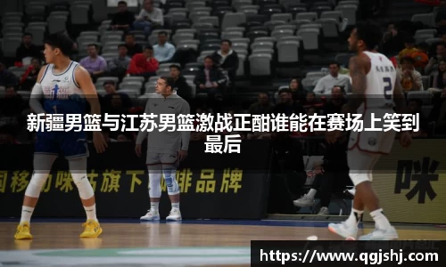 新疆男篮与江苏男篮激战正酣谁能在赛场上笑到最后